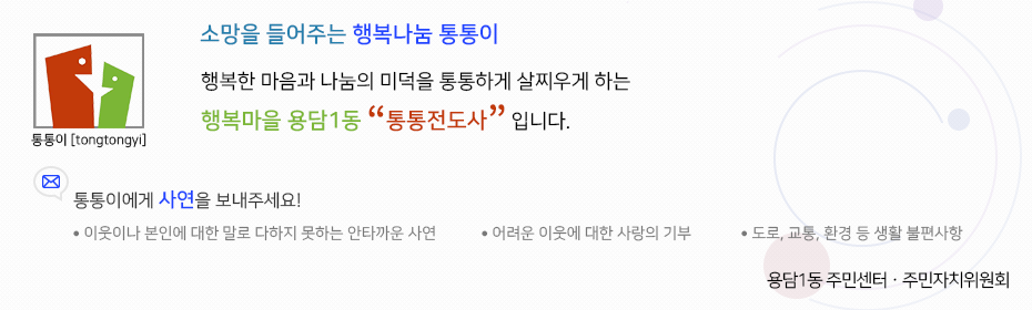 소망을 들어주는 행복나눔 통통이 행복한 마음과 나눔의 미덕을 통통하게 살찌우게 하는 행목마을 용담1동 통통 전도사입니다. 통통이에게 사연을 보내주세요. 이웃이나 본인에 대한 말로 다하지 못하는 안타까운 사연, 어려운 이웃에 대한 사랑의 기부, 도로, 교통, 환경 등 생활 불편사항. 용담1동 주민센터·주민자치위원회.