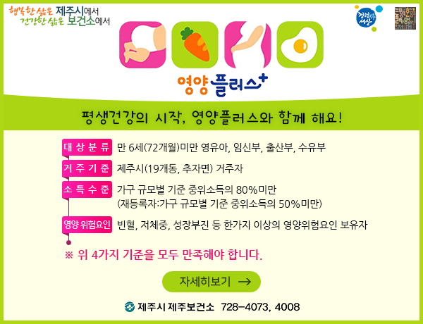 영양플러스, 평생건강의 시작, 영양플러스와 함께 해요! 
대상 분류 : 만 6세(72개월) 미만의 영유아, 임신부, 출산부, 수유부
거주 기준 : 주민등록 주소지 상 제주시(19개동, 추자면) 거주자
소득 수준 : 가구 규모별 기준 중위소득의 80% 이하, (재등록자는 가구 규모별 기준 중위소득의 50% 이하)
4. 영양 위험요인 : 빈혈, 저체중, 성장부진 등 한 가지 이상의 영양위험요인 보유자. ※ 4가지 기준을 모두 만족해야 합니다.