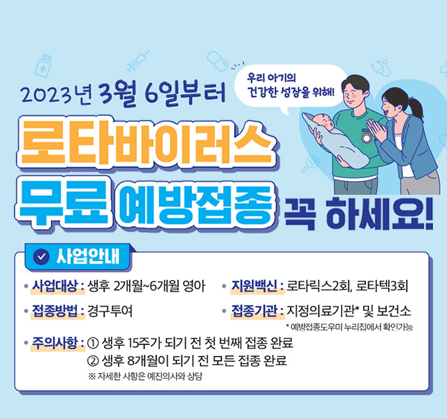 사업대상 : 생후 2개월~6개월 영아
지원백신 : 로타릭스2회, 로타텍3회
접종방법 : 경구투어
접종기관 : 지정의료기관 및 보건소 (지정의료기관의 경우 예방접종도우미 누리집에서 확인가능)
주의사항 :
1) 생후 15주가 되지 전 첫번째 접종 완료
2) 생후 8개월이 되기 전 모든 접종 완료
※ 자세한 사항은 예진의사와 상담