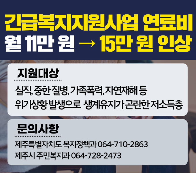 2023년도 긴급복지지원 연료비 지원금 15만원으로 4만원 인상 (기존)11만원 변경 내용을 아래와 같이 알려드립니다.
□ 지원대상
 ○ 실직·중한 질병·가족폭력·자연재해 등 위기상황 발생으로 생계유지가 곤란한 저소득층

□ 개정지침 적용
 ○ ‘23 2 22 이후 지원대상 

󰏚 안내 서비스 : 제주특별자치도 운영 모든 홈페이지서비스
󰏚 문의사항 : 제주특별자치도 복지정책과 064-710-2863
 ※ 제주시 주민복지과 064-728-2473, 서귀포시 주민복지과 064-760-2533