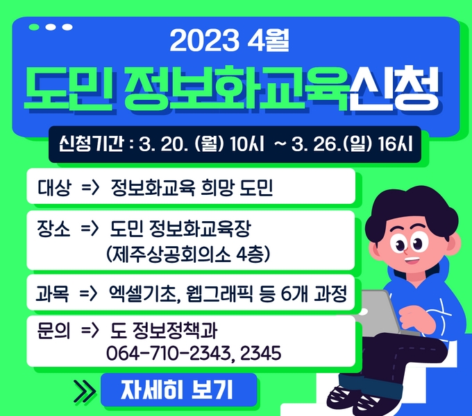 신청기간 : 3. 20.(월) 10시 ~ 3. 26.(일) 18시

○ 교육대상 : 정보화교육 희망 도민
○ 교육장소 : 도민 정보화교육장(제주상공회의소 4층)
○ 교육과목 : 엑셀기초(집합), 웹그래픽(온라인) 등 6개 과정
○ 교육문의 : 도 정보정책과(064-710-2343, 2345)

자세히 보기(링크)
