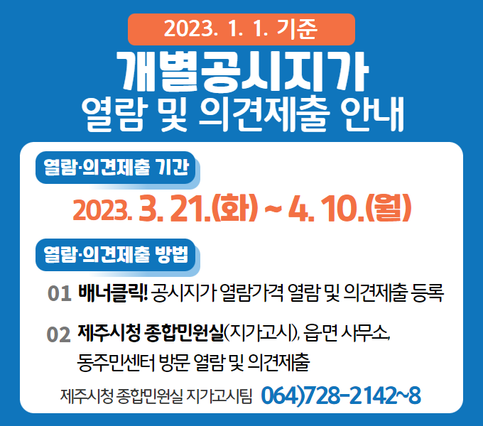 ○ 열람 및 의견제출 기간 : 2023. 3. 21 ~ 4. 10.
○ 열람 및 이의신청 방법
  - 제주시 종합민원실 및 읍․면사무소, 동주민센터 방문 열람 및 의견제출
  - 제주시홈페이지(부동산정보통합열람-공시지가 열람 가격) 열람 및 의견제출 등록
○ 기타문의 : 제주시 종합민원실 ☎728-2142~2148