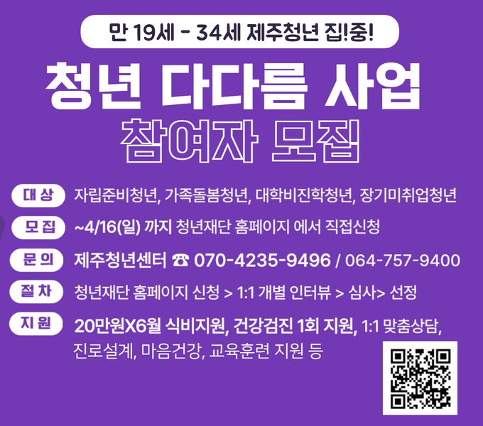 제주청년센터 ‘청년 다다름 사업’ 참여자 모집 홍보
- 대상 : 만19세~34세 청년중 자립준비청년, 가족돌봄청년,     대학비진학청년, 장기미취업청년
- 모집 : 2023. 3. 16.(목) ~ 4. 16.(일)
- 신청방법 : 청년재단 홈페이지(www.kyf.or.kr)
- 홈페이지 신청 >1:1사전인터뷰 > 심사> 선정
- 선정과정: 홈페이지 신청 → 1:1 사전인터뷰 →심사 →선정
- 지원 : 1:1 맞춤상담, 진로설계, 교육훈련 지원, 건강검진 지원, 식비 지원 등
- 문의 : 제주청년센터 064-757-9400