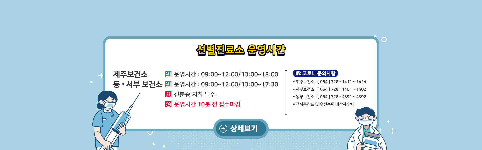<선별진료소 운영 시간>
제주보건소: 09:00~12:00 / 13:00~18:00
동&서부 보건소: 09:00~12:00 / 13:00~17:30
신분증 지참 필수.
운영시간 종료 10분전 접수마감
<코로나 문의사항>
- 제주보건소: 064-728-1411~1414
- 서부보건소: 064-728-1401~1402
- 동부보건소: 064-728-4391~4392
전자문진표 및 우선순위 대상자 안내