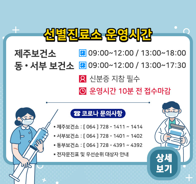 - 제주보건소: 09:00~12:00 / 13:00~18:00
- 동&서부 보건소: 09:00~12:00 / 13:00~17:30
ㆍ신분증 지참 필수.
ㆍ운영시간 종료 10분전 접수마감

<코로나 문의사항>
- 제주보건소: 064-728-1411~1414
- 서부보건소: 064-728-1401~1402
- 동부보건소: 064-728-4391~4392
ㆍ전자문진표 및 우선순위 대상자 안내