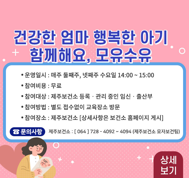 - 운영 일시: 매주 둘째주, 넷째주 수요일 14:00~15:00
- 비용 : 무료
- 참여대상: 제주보건소 등록·관리 중인 임신·출산부
- 참여방법: 별도 접수없이 교육장소 방문
- 참여장소: 제주보건소(상세사항은 보건소홈페이지 게시)
- 문의: 064-728-4092~4094, 8484(제주보건소 모자보건팀)