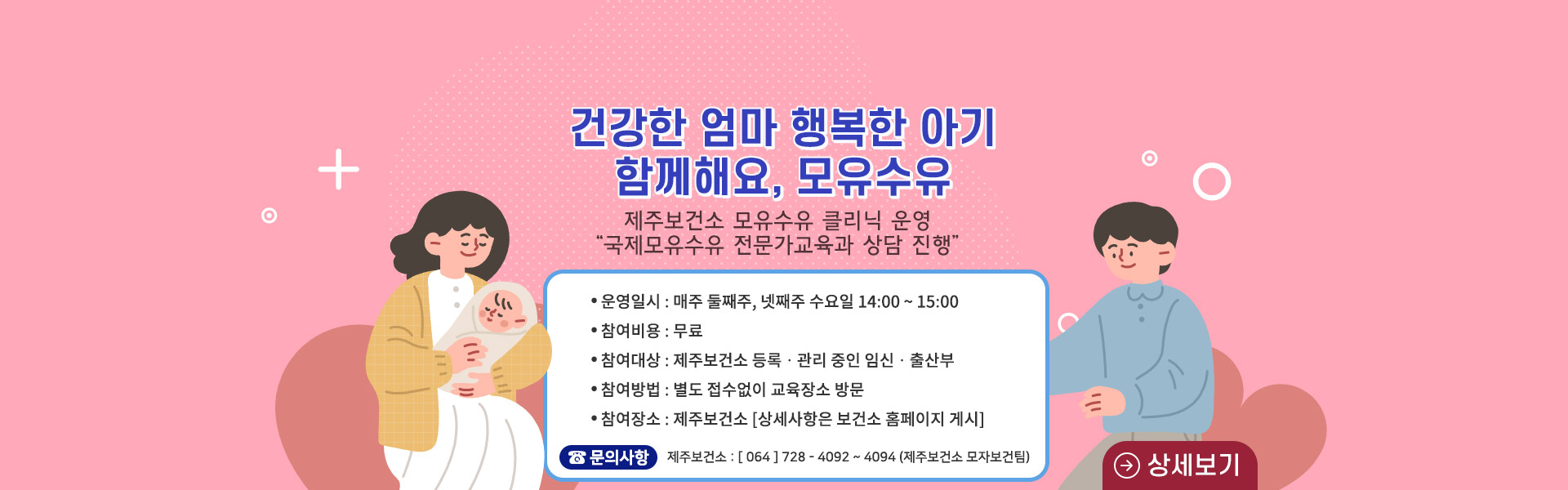 - 운영 일시: 매주 둘째주, 넷째주 수요일 14:00~15:00
- 비용 : 무료
- 참여대상: 제주보건소 등록·관리 중인 임신·출산부
- 참여방법: 별도 접수없이 교육장소 방문
- 참여장소: 제주보건소(상세사항은 보건소홈페이지 게시)
- 문의: 064-728-4092~4094, 8484(제주보건소 모자보건팀)