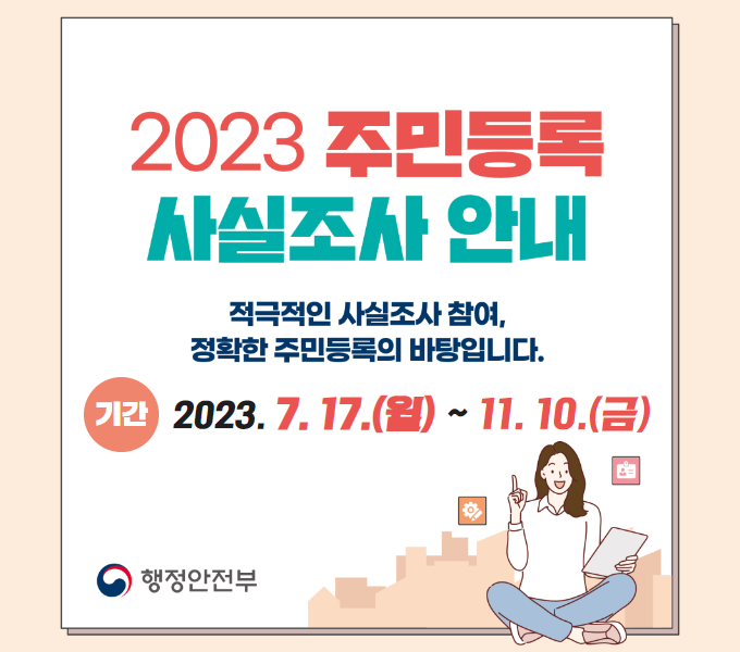 <2023 주민등록 사실조사 실시 안내>
 ○ 기간: 2023. 7. 17.(월)~ 11. 10.(금)
 ○ 적극적인 사실조사 참여, 정확한 주민등록의 바탕입니다.