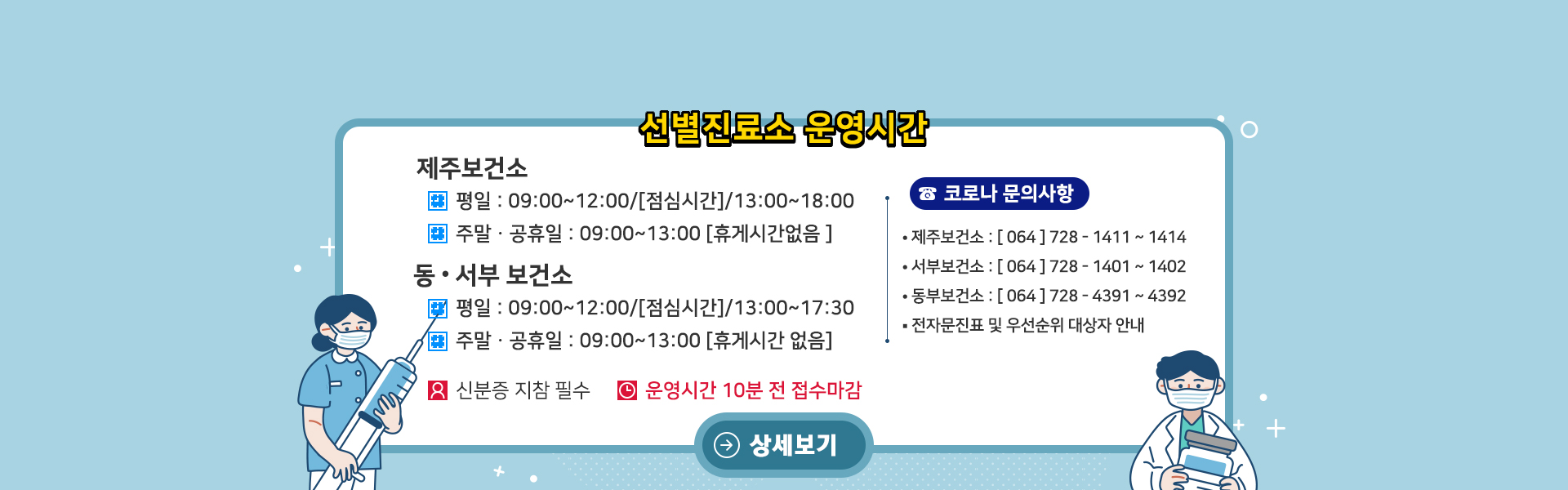 <선별진료소 운영 시간>
제주보건소: 평일 09:00~18:00 (점심시간 12:00~13:00), 주말 및 공휴일 09:00~13:00까지 (휴게시간 없음).
동&서부 보건소: 평일 09:00~17:30 (점심시간 12:00~13:00), 주말 및 공휴일 09:00~13:00까지 (휴게시간 없음).
신분증 지참 필수.
운영시간 종료 10분전 접수마감
<코로나 문의사항>
- 제주보건소: 064-728-4060
- 서부보건소: 064-728-1401~1402
- 동부보건소: 064-728-4391~4392
전자문진표 및 우선순위 대상자 안내