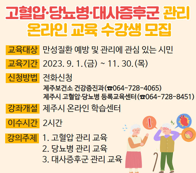 □ 고혈압·당뇨병·대사증후군 관리 온라인 교육 수강생 모집
 ❍ 교육대상: 만성질환 예방 및 관리에 관심 있는 시민
 ❍ 교육기간: 2023. 9. 1.(금) ~ 11. 30.(목)
 ❍ 신청방법: 전화신청
              제주시 건강증진과(☎064-728-4065), 
          제주시 고혈압·당뇨병 등록교육센터(☎064-728-8451)
 ❍ 강좌개설: 제주시 온라인 학습센터
 ❍ 이수시간: 2시간
 ❍ 강의주제: 1. 고혈압 관리 교육
              2. 당뇨병 관리 교육
              3. 대사증후군 관리 교육
  문    의: 제주시 건강증진과(☎064-728-4065), 
          제주시 고혈압·당뇨병 등록교육센터(☎064-728-8451)