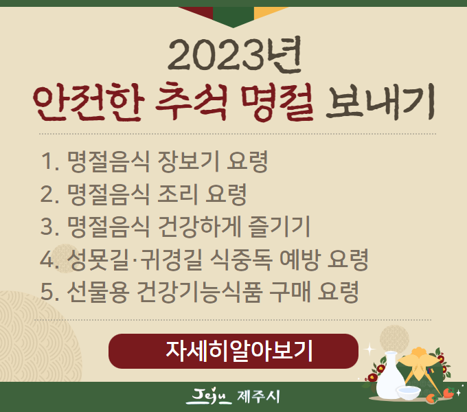 2023년 안전한 추석 명절 보내기 
1. 명절음식 장보기 요령
2. 명절음식 조리 요령
3. 명절음식 건강하게 즐기기
4. 성묫길·귀경길 식중독 예방 요령
5. 선물용 건강기능식품 구매 요령
자세히알아보기