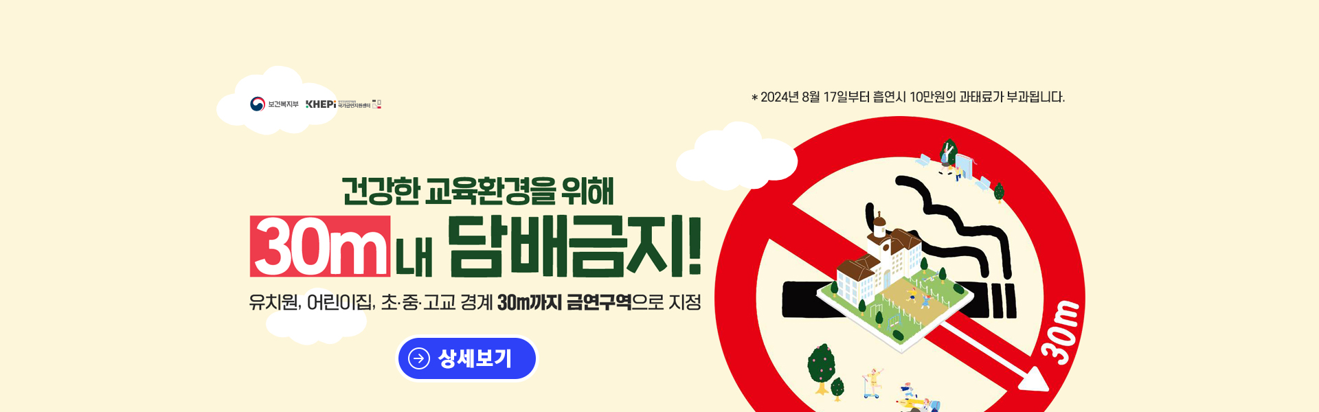 건강한 교육환경을 위해 유치원, 어린이집, 초ㆍ중ㆍ고교 경계 30m까지 금연구역으로 지정
* 2024년 8월 17일부터 흡연시 10만원의 과태료가 부과됩니다.