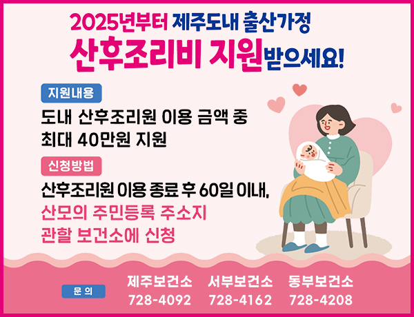 2025년부터 제주도내 출산가정 산후조리비 지원 받으세요!
지원내용 : 도내 산후조리원 이용 금액 중 최대 40만원 지원
지원방법 : 산후조리원 이용 종료 후 60일 이내, 산모의 주민등록 주소지 관할 보건소에 신청
문의 : 제주보건소 (064-728-4092), 서부보건소 (064-728-4162), 동부보건소 (064-728-420)