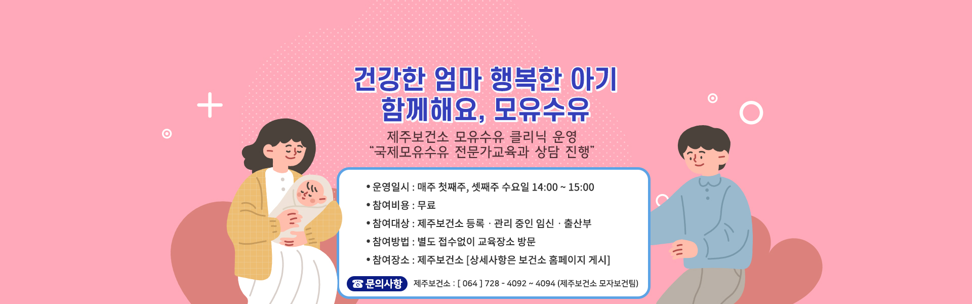 - 운영 일시: 매주 첫째주, 셋째주 수요일 14:00~15:00
- 비용 : 무료
- 참여대상: 제주보건소 등록·관리 중인 임신·출산부
- 참여방법: 별도 접수없이 교육장소 방문
- 참여장소: 제주보건소(상세사항은 보건소홈페이지 게시)
- 문의: 064-728-4092~4094, 8484(제주보건소 모자보건팀)