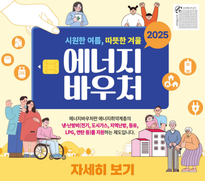 ○사 업 명: 2025년 에너지바우처 
○신청기간: 2025. 6. 9. ~ 12. 31.
○지원대상
 -「국민기초생활보장법」에 따른 생계·의료·주거·교육급여 수급세대 중 노인, 영유아, 장애인, 임산부, 중증·희귀·중증난치질환자, 한부모가족, 소년소녀가정(가정위탁보호 아동 포함)이 있는 세대   *주민등록표 등본상 세대 기준
○신청방법: 해당 읍·면사무소 및 동 주민센터 신청 접수
 *거동이 불편한 분은 대리신청 또는 담당공무원의 직권신청도 가능(읍면동에 사전 문의)