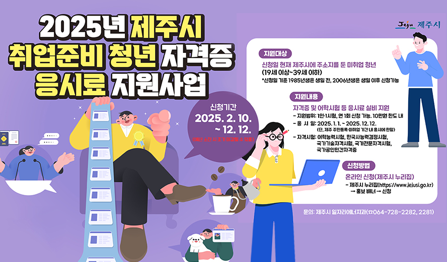 2025년 제주시 취업준비 청년 자격증 응시료 지원사업
신청기간 : 2025. 2. 10. ~ 12. 12.  ※예산 소진 시 조기 마감될 수 있음
지원대상 : 신청일 현재 제주시에서 주소지를 둔 미취업 청년 (19세 이상 ~ 39세 이하)
  - 신청일 기준 1985년생은 생일 전, 2006년생은 생일 이후 신청가능

지원내용 : 자격증 및 어학시험 등 응시료 실비 지원
  - 지원범위 : 1인․1시험, 연 1회 신청 가능. 10만원 한도 내 지원
  - 응 시 일 : 2025. 1. 1.~2025. 12. 12. (단, 제주특별자치도 주민등록ㆍ미취업 기간 내 응시에 한함)
  - 자격시험 : 어학능력시험, 한국사능력검정시험, 국가기술자격시험, 국가전문자격시험, 국가공인민간자격증

신청방법 : 온라인 신청(제주시 누리집)
  - 제주시 누리집 (https://www.jejusi.go.kr) → 홍보 배너 → 신청