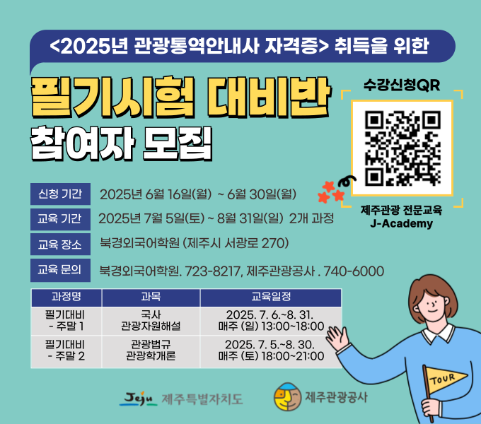 <2025년 관광통역안내사 자격증> 취득을 위한 필기시험 대비반 참여자 모집

- 신청기간 : 2025년 6월 16일(월) ~ 6월 30일(월)
- 교육기간 : 2025년 7월 5일(토) ~ 8월 31일(일) 2개과정
- 교육장소 : 북경외국어학원(제주시 서광로 270)
- 교육문의 : 북경외국어학원 723-8217, 제주관광공사 740-6000
- 과정명/과목/교육일정 
 1)필기대비 주말1 / 국사 관광자원해설 / 2025. 7. 6.~8. 31. 매주(일) 13:00~18:00
 2)필기대비 주말2 / 관광법규 관광학개론 / 2025. 7. 5.~8. 30. 매주(토) 18:00~21:00