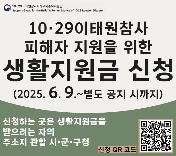 10·29이태원참사피해구제추모지원단
Support Group for the Relief & Remembrance of 10·29 Itaewon Disaster

10·29이태원참사 피해자 지원을 위한 생활지원금 신청(2025. 6. 9.~별도 공지 시까지)
신청하는 곳은 생활지원금을 받으려는 자의 주소지 관할 시·군·구청
신청 QR코드 이미지 스캔 혹은 배너 클릭 후 신청 가능