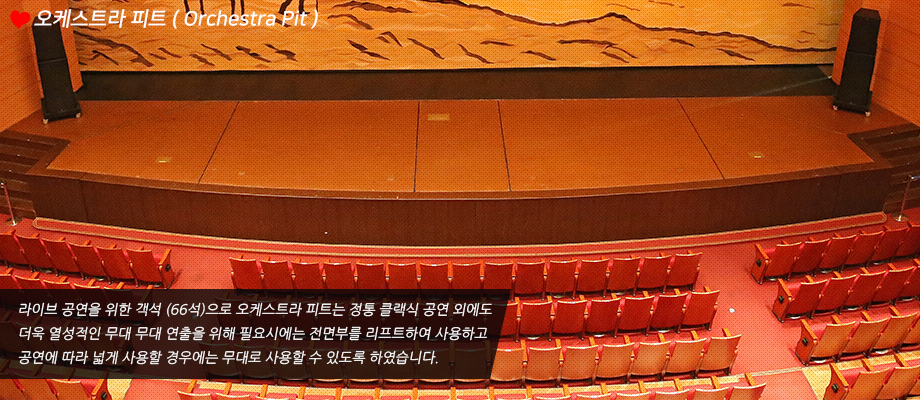 오케스트라 피트(Orchestra Pit), 라이브 공연을 위한 객석 (66석)으로 오케스트라 피트는 정통 클랙식 공연 외에도 더욱 열성적인 무대 무대 연출을 위해 필요시에는 전면부를 리프트하여 사용하고 공연에 따라 넓게 사용할 경우에는 무대로 사용할 수 있도록 하였습니다.