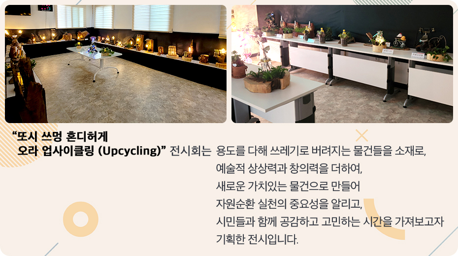 또시쓰멍 혼디허게 오라 업사이클링(Upcycling) 전시회는 용도를 다해 쓰레기로 버려지는 물건들을 소재로, 예술적 상상력과 창의력을 더하여, 새로운 가치있는 물건으로 만들어 자원순환 실천의 중요성을 알리고, 시민들과 함께 공감하고 고민하는 시간을 가져보고자 기획한 전시입니다.