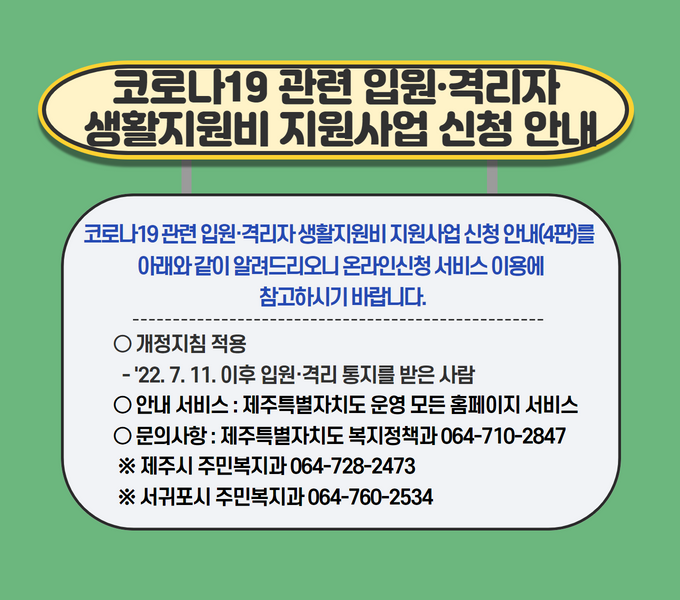 코로나19 관련 입원·격리자 생활지원비 지원사업 신청 안내(4판)를 아래와 같이 알려드리오니 온라인신청 서비스 이용에 참고하시기 바랍니다.
□ 개정지침 적용
 ○ ‘22. 7. 11. 이후 입원･격리 통지를 받은 사람

󰏚 안내 서비스 : 제주특별자치도 운영 모든 홈페이지서비스
󰏚 문의사항 : 제주특별자치도 복지정책과 064-710-2847 
 ※ 제주시 주민복지과 064-728-2473, 서귀포시 주민복지과 064-760-2534