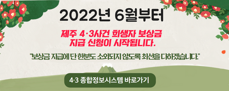 2022년 6월부터 제주4.3사건 희생자 보상금 지급 신청이 시작됩니다.
보상금 지급에 단 한분도 소외되지 않도록 최선을 다하겠습니다.
4.3 종합정보시스템 바로가기(새창열림)(새창)