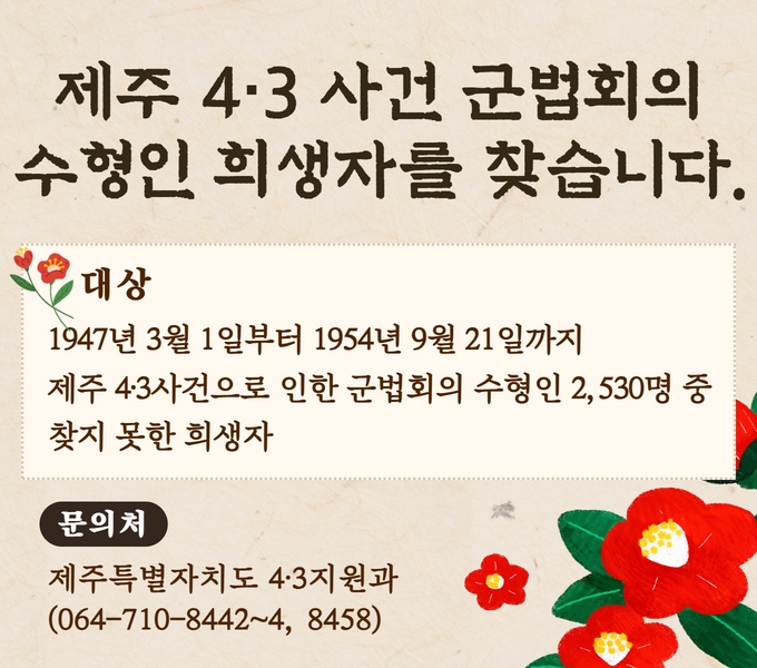 O 대    상 : 1947년 3월 1일부터 1954년 9월 21일까지 제주4‧3사건으로 인한 군법회의 수형인 2,530명 중 찾지 못한 희생자
O 문 의 처 : 제주특별자치도 4·3지원과(064-710-8442~4, 8458)