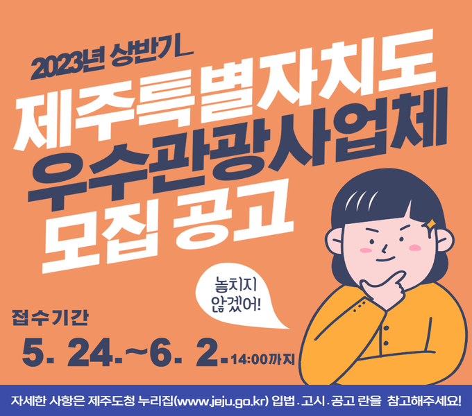 2023년도 상반기 제주특별자치도 우수관광사업체 공모

 ○ 공모대상: 5개 분야* 관광 관련 사업체
             * 관광지, 교통, 숙박, 여행업, 음식업
 ○ 공모내용
    : 관광객 대상 고품질 관광서비스를 제공하는 도내 우수관광사업체 지정
 ○ 지정기간: 2년(2023. 7. 1. ~ 2025. 6. 30.)
 ○ 지원내용: 홍보포상금(업체당 100만원), 온․오프라인 홍보 지원 등
 ○ 접수기간: 2023. 5. 24.(수)~6. 2.(금) 14:00까지 (9일간)
 ○ 접수방법: 방문, 우편, 팩스, E-mail
   - 접 수 처: 제주특별자치도관광협회 회원지원실 회원지원부
 ○ 결과발표: 2023. 6. 29.(목) 
 ○ 문 의 처: 제주특별자치도관광협회(☎064-741-8742)