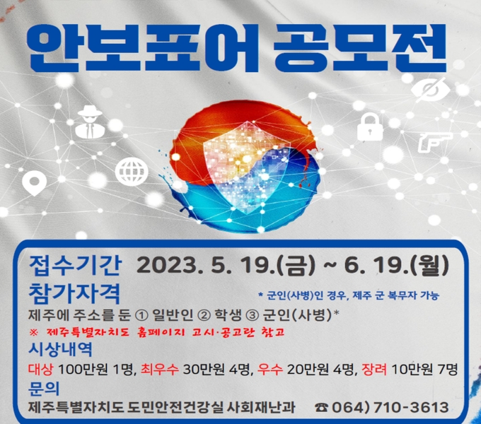 ○ 공모기간 : 2023. 5. 19.(금) ~ 6. 19.(월)
○ 공모주제 : ➊ 국가안보수호 ➋ 안보신고(간첩, 테러, 산업스파이 등) 의식 제고 ➌ 국가(지역) 방위의 필요성
○ 참가자격 : 제주에 주소를 둔 일반인·학생(초·중고등), 군인(사병)
  ※ 군인(사병)인 경우, 제주 군 복무자 가능(주소와 상관없음)
○ 공모형식
 - 간결하고 함축적 문장(20자 이내)으로 문안에 대한 설명 별도 기재
 - 한글, 사투리, 기호 등 다양한 표기 조합 가능
 - 도안이 필요한 경우 디자인도 제출 가능
○ 제출방법: 참가신청서 및 서약서 등(도 홈페이지에서 다운), E-mail 접수
○ 시상내역
 - 대  상 1명
 - 최우수 4명(1,200천원 : 300천원 × 4명)
 - 우  수 4명(800천원 : 200천원 × 4명)
 - 장  려 7명(700천원 : 100천원 × 7명)
  ※ 각 수상자는 제주특별자치도통합방위협의회 의장 상장 수여