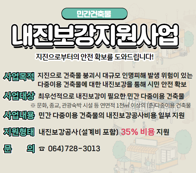 민간 다중이용 건축물 내진보강비용 지원사업 
 ○ 사업목적 : 지진으로 건축물 붕괴시 대규모 인명피해 발생 위험이 있는 다중이용 건축물에 대한 내진보강을 통해 시민 안전 확보
 ○ 사업대상 : 최우선적으로 내진보강이 필요한 민간 다중이용 건축물
  ※ 문화, 종교, 관광숙박 시설 등 연면적 1천㎡ 이상의 (준)다중이용 건축물
 ○ 사업내용 : 민간 다중이용 건축물의 내진보강공사비용 일부 지원
 ○ 지원형태 : 내진보강공사(설계비 포함) 35% 비용 지원
 ○ 문의 : 064)728-3013