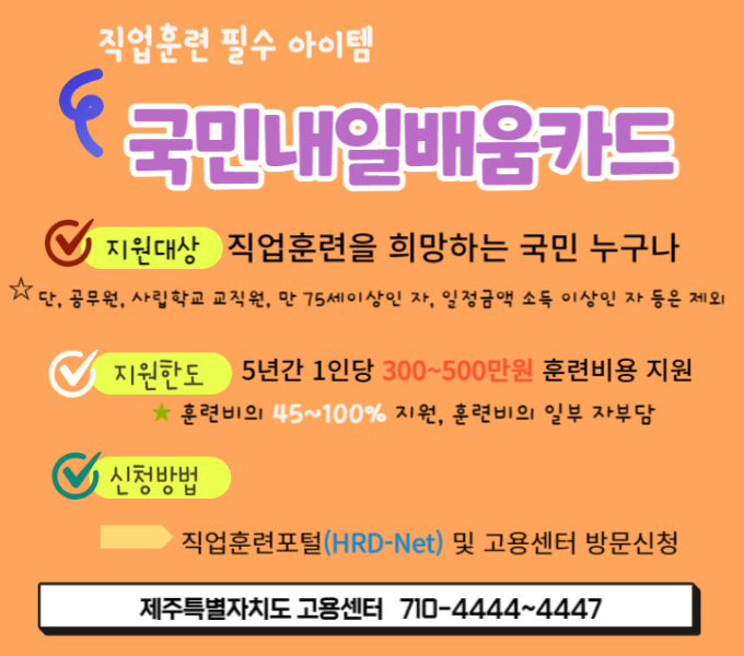 ○ 지원대상
  - 직업훈련을 희망하는 도민 누구나
  (단, 공무원, 사립학교 교직원, 만 75세이상인 자, 일정소득금액 이상인자 등 제외) 
 ○ 지원내용: 5년간 300~500만원
    * 훈련비의 45~100% 지원, 훈련비의 일부 자부담
 ○ 신청방법: 온라인(직업훈련포털 HRD-Net) 또는 고용센터 
 ○ 문    의: 제주특별자치도 고용센터(☎ 710-4444~4447)