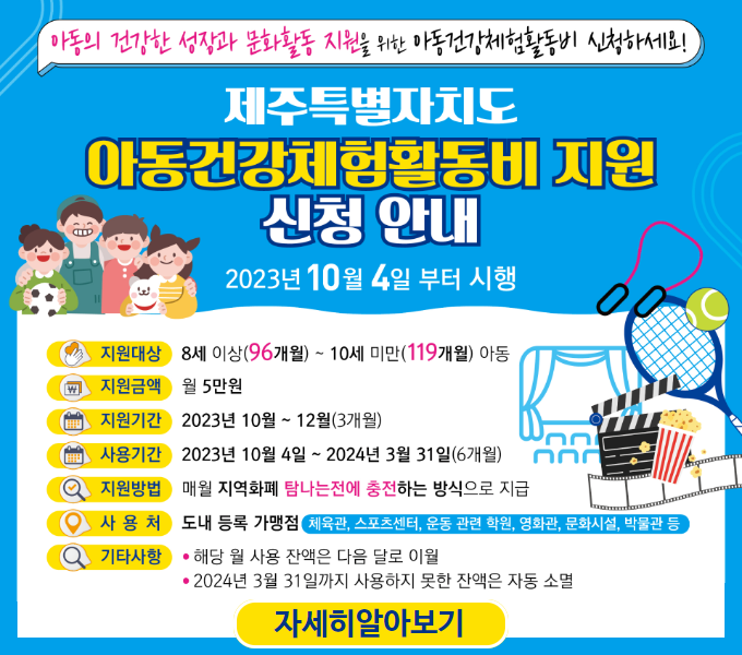 □  아동건강체험활동비 지원 사업
 ❍ 지원대상 : 8세 이상(96개월) ~ 10세 미만(119개월) 아동
 ❍ 지원금액 : 월 5만원
 ❍ 신청기간 : 2023년 9월 4일(월) ~ 12월 15일(금)까지
 ❍ 신 청 인 : 지원대상자의 보호자 또는 법정대리인
 ❍ 신청방법 : 제주도청 홈페이지(지역화폐 소지자에 한함)
               지원대상자의 주소지 읍면동 주민센터 방문
 ❍ 제출서류 : 신청서, 신청인의 신분증 지참
 ❍ 사용기간 : 2023년 10월 4일 ~ 2024년 3월 31일(6개월)
 ❍ 지원방법 : 매월 지역화폐 탐나는전에 충전
 ❍ 사 용 처 : 도내 등록 가맹점
    - 체육관, 스포츠센터, 운동관련학원, 영화관, 문화시설 등
 ❍ 기타사항 – 해당 월 사용 잔액은 다음 달로 이월
             - 2024년 3월 31일까지 사용잔액은 자동 소멸