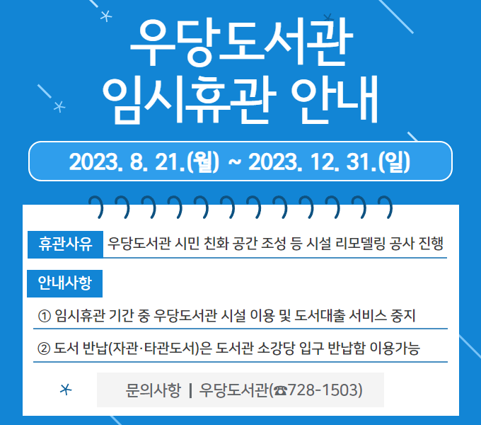 우당도서관 임시휴관 안내
2023. 8. 21.(월) ~ 2023. 12. 31.(일)
휴관사유: 우당도서관 시민 친화 공간 조성 등 시설 리모델링 공사 진행
안내사항: ① 임시휴관 기간 중 우당도서관 시설 이용 및 도서대출 서비스 중지
② 도서 반납(자관·타관도서)은 도서관 소강당 입구 반납함 이용가능
문의사항: 우당도서관(☎728-1503)