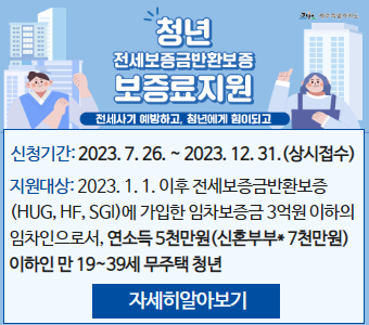 청년 전세보증금반환보증 보증료지원
전세사기 예방하고, 청년에게 힘이되고
신청기간: 2023. 7. 26. ~ 2023. 12. 31.(상시접수)
지원대상: 2023. 1. 1. 이후 전세보증금반환보증(HUG, HF, SGI)에 가입한 임차보증금 3억원 이하의 임차인으로서, 연소득 5천만원(신혼부부* 7천만원) 이하인 만 19~39세 무주택 청년