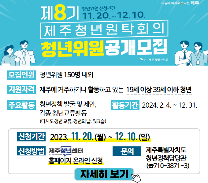 제8기 제주청년원탁회의 청년위원 공개 모집
모집인원 : 청년위원 150명 내외
지원자격 : 제주에 거주하거나 활동하고 있는 19세 이상 39세 이하 청년
주요활동 : 청년정책 발굴 및 제안, 각종 청년교류활동(타시도 청년 교류, 청년의 날, 워크숍)
활동기간 : 2024. 2. 4. ~ 12. 31.
신청기간 : 2023. 11. 20.(월) ~ 2023. 12. 10.(일)
신청방법 : 제주청년센터 홈페이지 온라인 신청 (https://jejuyouth.com)
문 의 : 제주특별자치도 청년정책담당관(☎710-3871~3)
자세히 보기는 배너 클릭 시 이동