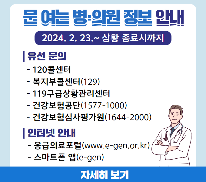 문 여는 병·의원 정보 안내
2024. 2. 23.~ 상황 종료시까지
유선 문의
- 120콜센터
- 복지부콜센터(129)
- 119구급상황관리센터
- 건강보험공단(1577-1000)
- 건강보험심사평가원(1644-2000)
인터넷 안내
- 응급의료포털(www.e-gen.or.kr)
- 스마트폰 앱(e-gen)
☞ 배너 클릭 시 자세히 보기 이동