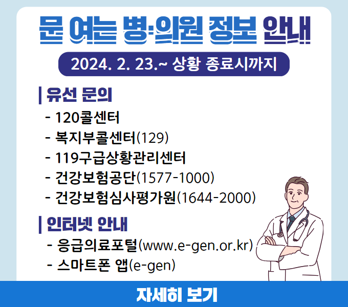 문 여는 병·의원 정보 안내
2024. 2. 23.~ 상황 종료시까지
유선 문의
- 120콜센터
- 복지부콜센터(129)
- 119구급상황관리센터
- 건강보험공단(1577-1000)
- 건강보험심사평가원(1644-2000)
인터넷 안내
- 응급의료포털(www.e-gen.or.kr)
- 스마트폰 앱(e-gen)