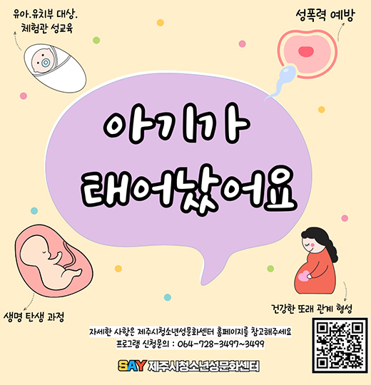 >> 아기가 태어났어요 <<
1. 유아, 유치부 대상 체험관 성교육
2. 성폭력 예방
3. 생명 탄생 과정
4. 건강한 또래 관계 형성

자세한 사항은 제주시청소년성문화센터 홈페이지를 참고해 주세요
프로그램 신청문의 : 064-728-3497~3499
SAY 제주시청소년성문화센터