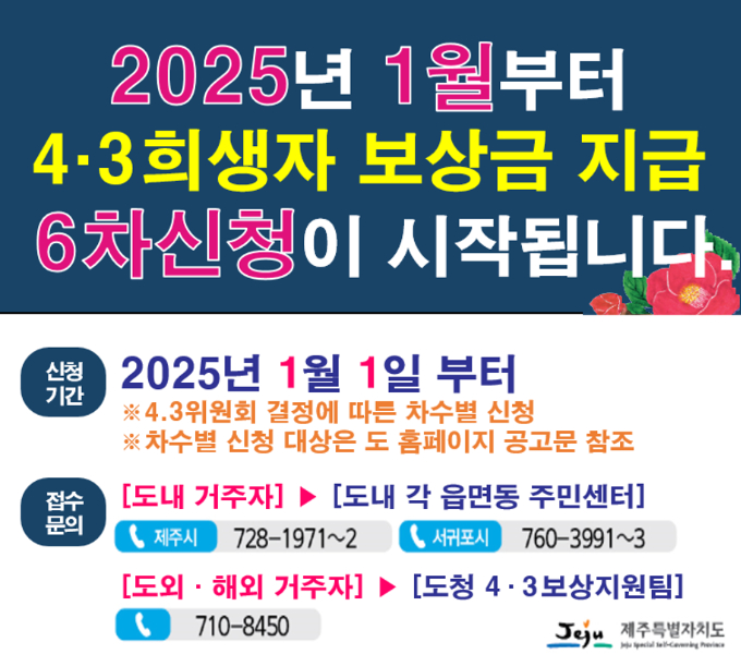 2025년 1월부터 4.3희생자 보상금 지급 6차신청이 시작됩니다.

신청기간 : 2025년 1월 1일부터
          ※4.3위원회 결정에 따른 차수별 신청
          ※차수별 신청 대상은 도 홈페이지 공고문 참조

접수문의 : [도내거주자] ▶ [도내 각 읍면동 주민센터]
           (제주시) 728-1971~2 (서귀포시) 760-3991~3
           [도외·해외거주자] ▶[도청 4.3보상지원팀] 710-8450