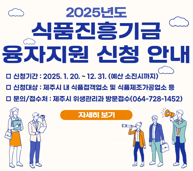 2025년도 식품진흥기금 융자지원 신청 안내
□ 신청기간: 2025. 1. 20. ~ 12. 31. (예산 소진시까지)
□ 신청대상: 제주시 내 식품접객업소 및 식품제조가공업소 등
□ 융자이율 및 상환기간: 연 1%, 4년(1년 거치 3년 균등분할 상환)
□ 사용범위: 시설개선자금, 운영(육성)자금
□ 문의/접수처: 제주시 위생관리과 방문접수(☎064-728-1452)