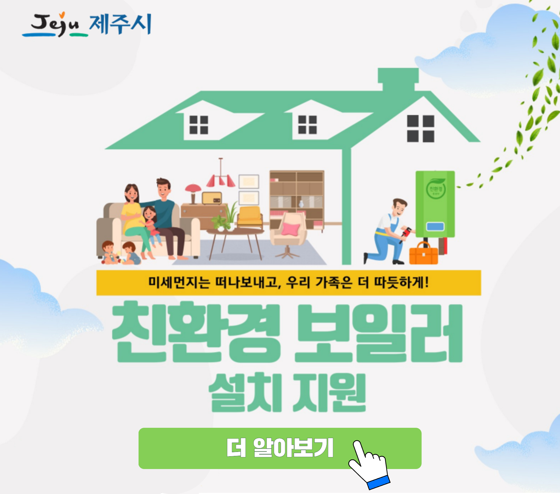 친환경 보일러 설치지원
지원대상: 저소득층
           - 기초생활보장법에 따른 수급권자, 차상위계층 등
          다자녀가구 ★★★
           - 2자녀 이상 가구 중, 기준 중위소득 100%이하이며 막내 자녀가 만 18세 이하인 경우
          사회복지시설
지원금액: “60만원”
신청기간: 2025.1월 ~ 예산 소진 시까지
신청방법: 보일러 설치 > 방문신청 > 설치 증빙자료 제출 및 확인 > 보조금 지급
관련문의: 제주시 환경지도과(☎064-728-3133)
※붙임: 홍보문안 참조