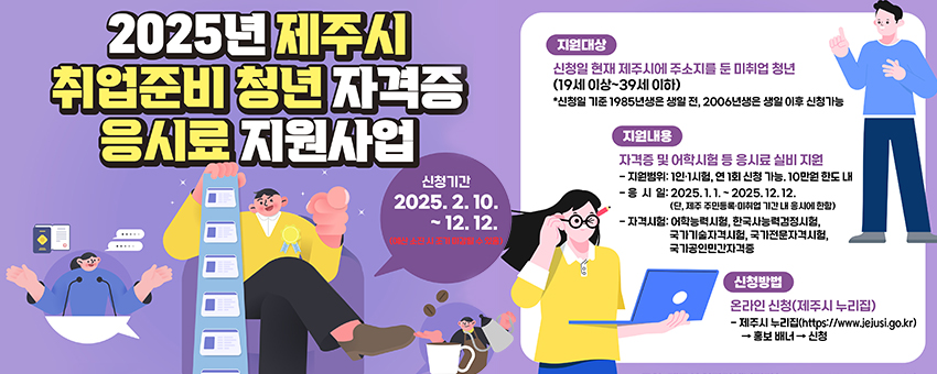 2025년 제주시 취업준비 청년 자격증 응시료 지원사업
신청기간 : 2025. 2. 10. ~ 12. 12.  ※예산 소진 시 조기 마감될 수 있음
지원대상 : 신청일 현재 제주시에서 주소지를 둔 미취업 청년 (19세 이상 ~ 39세 이하)
  - 신청일 기준 1985년생은 생일 전, 2006년생은 생일 이후 신청가능

지원내용 : 자격증 및 어학시험 등 응시료 실비 지원
  - 지원범위 : 1인․1시험, 연 1회 신청 가능. 10만원 한도 내 지원
  - 응 시 일 : 2025. 1. 1.~2025. 12. 12. (단, 제주특별자치도 주민등록ㆍ미취업 기간 내 응시에 한함)
  - 자격시험 : 어학능력시험, 한국사능력검정시험, 국가기술자격시험, 국가전문자격시험, 국가공인민간자격증

신청방법 : 온라인 신청(제주시 누리집)
  - 제주시 누리집 (https://www.jejusi.go.kr) → 홍보 배너 → 신청