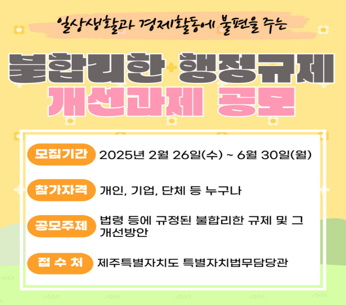 2025년 행정규제 개선 과제 공모
 󰏚 모집기간 : 2025. 2. 26. ~ 6. 30.
 󰏚 참가자격 : 개인, 기업, 단체 등 누구나
 󰏚 공모주제 : 법령 등에 규정된 불합리한 규제 및 개선방안