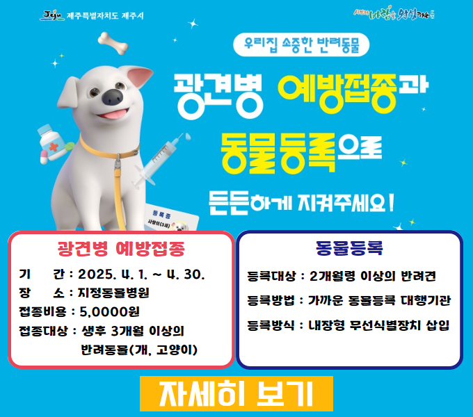 2025년 4월 동안 제주시 지정 동물병원 27곳에서 광견병 예방백신을 5천 원에 접종하실 수 있습니다.
3개월령 이상 개와 고양이가 대상이며 개는 동물등록이 되어있어야만 접종 지원을 받을 수 있습니다.
동물등록은 무료이며 접종 지원과 함께 등록하실 수 있습니다.
지정 동물병원은 제주시청 홈페이지 또는 축산과로 문의바랍니다. 고맙습니다.