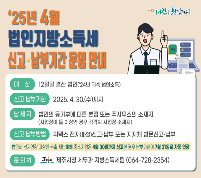 대상: 12월말 결산 법인(‘24년 귀속 법인소득)
 신고·납부기한: 2025. 4. 30.(수)까지
 납세지: 법인의 등기부에 따른 본점 또는 주사무소의 소재지
(사업장이 둘 이상인 경우 각각의 사업장 소재지)
 신고·납부방법: 위택스 전자(파일)신고·납부 또는 지자체 방문신고·납부
 문의처: 제주시청 세무과 지방소득세팀(064-728-2354)