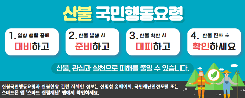 산불 국민 행동 요령
1. 일상생활 중에 대비하고
2. 산불 발생 시 준비하고
3. 산불 확산 시 대피하고
4. 산불 진화 후 확인하세요
산불, 관심과 실천으로 피해를 줄일 수 있습니다.
산불국민행동요령과 산불현황 관련 자세한 정보는 산림청 홈페이지, 국민재난안전포털 또는 스마트폰 앱 '스마트 산림재난' 앱에서 확인하세요.(새창)