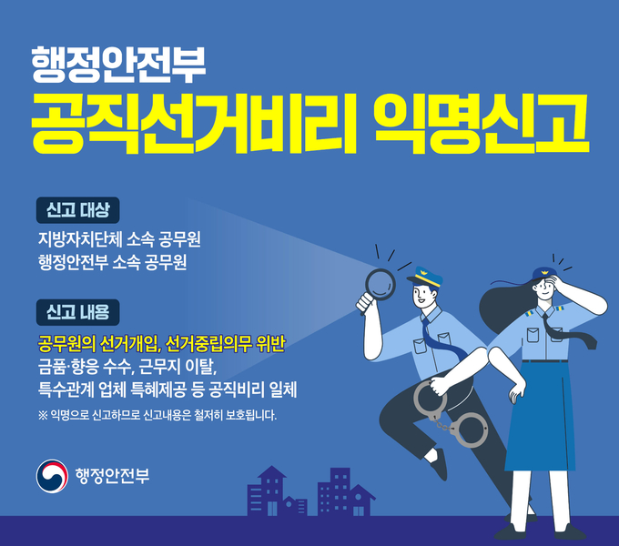 공직선거비리 익명신고방 운영
 ❍ 공직선거비리 익명신고방 운영
-신고대상: 지방자치단체 소속 공무원, 행정안전부 소속 공무원
-신고내용: 공무원의 선거개입, 선거중립의무 위반
           금품 향응 수수, 근무지 이탈, 특수관계 업체 특혜제공 등 공직비리 일체

*익명으로 신고하므로 신고 내용은 철저희 보호됩니다