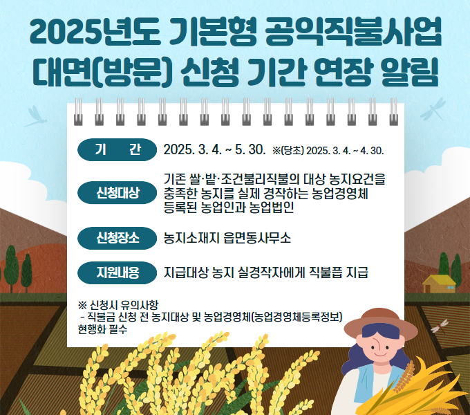 ❍ 기    간 : 2025. 3. 4. ~ 5. 30.  ※ (당초) 2025. 3. 4. ~ 4. 30.
 ❍ 신청대상 : 기존 쌀·밭·조건불리직불의 대상 농지요건을 충족한 농지를
                실제 경작하는 농업경영체 등록된 농업인과 농업법인
 ❍ 신청장소 : 농지소재지 읍면동사무소
  지원내용 : 지급대상 농지 실경작자에게 직불금 지급

※ 신청시 유의사항
 - 직불금 신청 전 농지대장 및 농업경영체(농업경영체등록정보) 현행화 필수