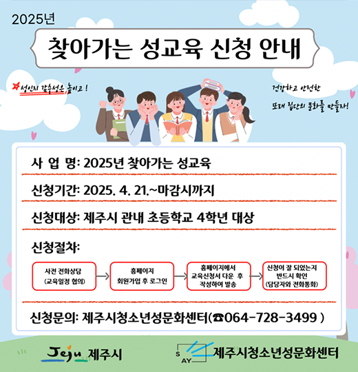 2025년 찾아가는 성교육 신청안내
사업명 ; 2025년 찾아가는 성교육
신청기간 : 2025. 4. 21 ~ 마감시까지
신청대상 : 제주시 관내 초등학교 4학년 대상
신청절차
사전 전화상담(교육일정 협의) → 홈페이지 회원 가입 후 로그인 → 홈페이지에서 교육신청서 다운 후 작성하여 발송 → 신청이 잘 되었는지 반드시 확인 (담당자와 전화통화)
신청문의 : 제주시청소년성문화센터 (☎ 064-728-3499)