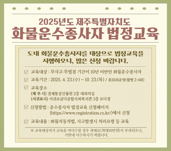 도내 화물운수종사자를 대상으로 법정교육을 시행하오니, 많은 신청바랍니다.
- 교육대상: 무사고‧무벌점 기간이 10년 미만인 화물운수종사자
- 교육기간: 2025. 4. 23.(수) ~ 10. 23.(목) / 총26회 운영(월별 2-4회)
- 교육장소
  (제주시) 경제통상진흥원 2층 대회의실
  (서귀포시) 서귀포삼다종합사회복지관 3층 모다정
- 신청방법: 운수종사자 법정교육 신청페이지 (https://www.registration.co.kr/)에서 신청
- 교육내용: 화물자동차법, 사고발생시 처리요령 등 교육
 ※ 교육대상자가 교육을 미이수할 경우 과태료(최대50만원)가 부과되오니, 기한내 이수하시기 바랍니다.